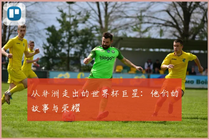 从非洲走出的世界杯巨星:他们的故事与荣耀