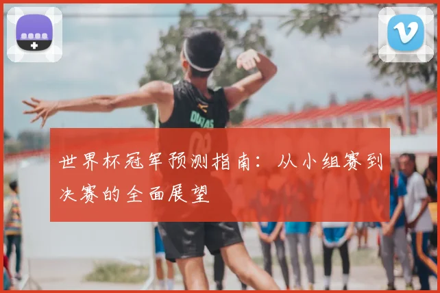 世界杯冠军预测指南：从小组赛到决赛的全面展望