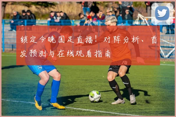 锁定今晚国足直播！对阵分析、首发预测与在线观看指南